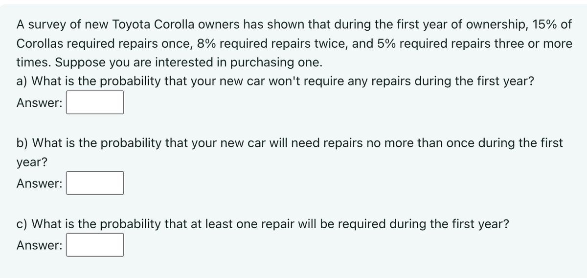 A survey of new Toyota Corolla owners has shown that during the first year of ownership, 15% of
Corollas required repairs once, 8% required repairs twice, and 5% required repairs three or more
times. Suppose you are interested in purchasing one.
a) What is the probability that your new car won't require any repairs during the first year?
Answer:
b) What is the probability that your new car will need repairs no more than once during the first
year?
Answer:
c) What is the probability that at least one repair will be required during the first year?
Answer: