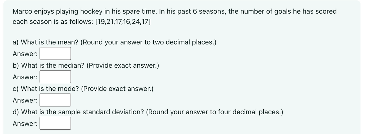 Marco enjoys playing hockey in his spare time. In his past 6 seasons, the number of goals he has scored
each season is as follows: [19,21,17,16,24,17]
a) What is the mean? (Round your answer to two decimal places.)
Answer:
b) What is the median? (Provide exact answer.)
Answer:
c) What is the mode? (Provide exact answer.)
Answer:
d) What is the sample standard deviation? (Round your answer to four decimal places.)
Answer: