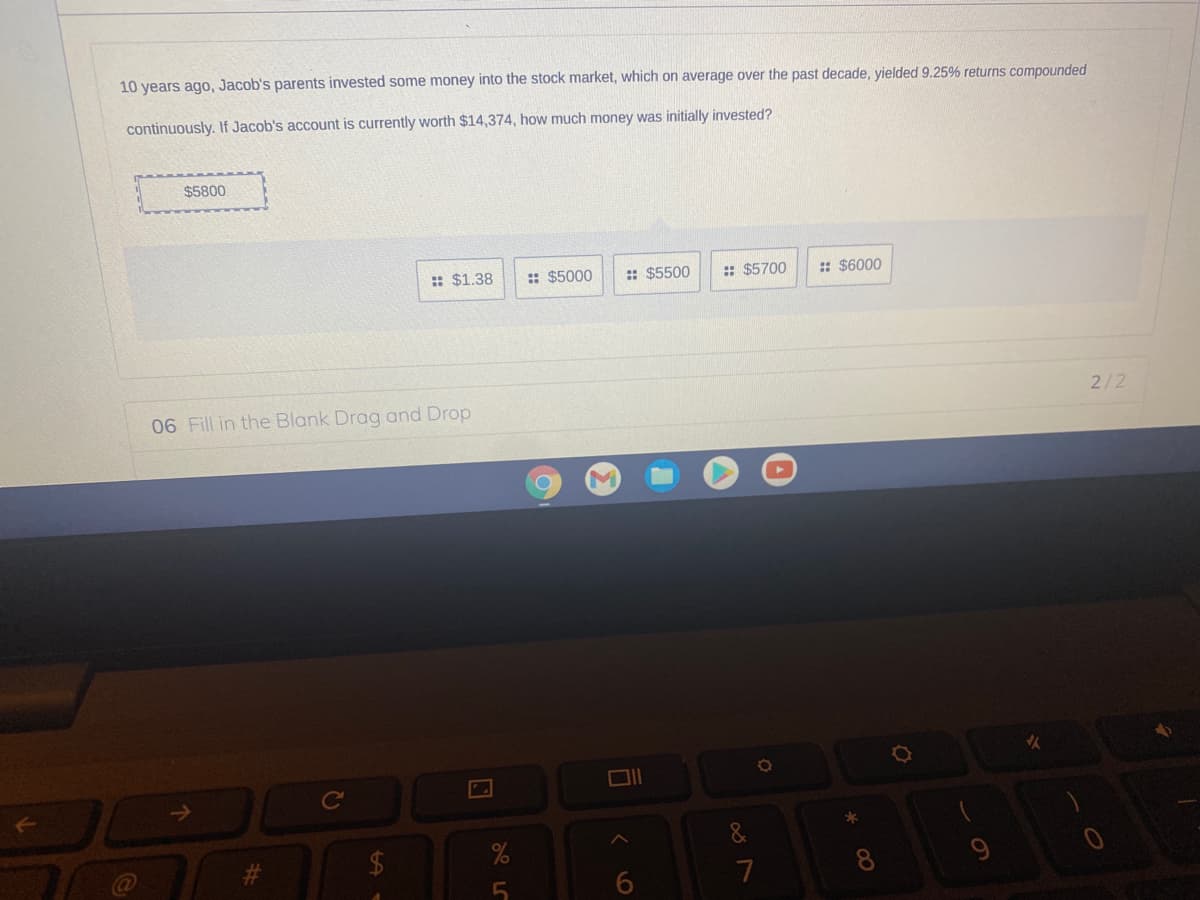 10 years ago, Jacob's parents invested some money into the stock market, which on average over the past decade, yielded 9.25% returns compounded
continuously. If Jacob's account is currently worth $14,374, how much money was initially invested?
$5800
: $1.38
:: $5000
:: $5500
: $5700
: $6000
06 Fill in the Blank Drag and Drop
2/2
Cc
&
9
7
