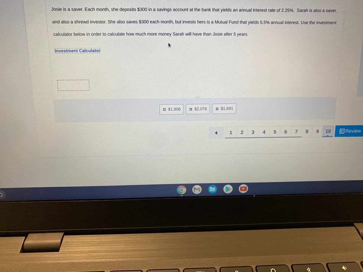 Josie is a saver. Each month, she deposits $300 in a savings account at the bank that yields an annual interest rate of 2.25%. Sarah is also a saver,
and also a shrewd investor. She also saves $300 each month, but invests hers is a Mutual Fund that yields 5.5% annual interest. Use the investment
calculator below in order to calculate how much more money Sarah will have than Josie after 5 years.
Investment Calculator
: $1,906
: $2,076
:: $1,691
1
3
4 5
6
7
8
10
国Review
