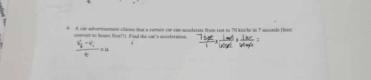 **Problem 4:**

A car advertisement claims that a certain car can accelerate from rest to 70 km/hr in 7 seconds (hint: convert to hours first!). Find the car’s acceleration.

\[ \frac{V_f - V_i}{t} = a \]

**Solving:**

\[ \frac{7 \, \text{sec}}{1} \times \frac{1 \, \text{min}}{60 \, \text{sec}} \times \frac{1 \, \text{hr}}{60 \, \text{min}} = \] 

In this problem, you are tasked with finding the car’s acceleration. The formula provided is for acceleration, where:

- \( V_f \) is the final velocity (70 km/hr).
- \( V_i \) is the initial velocity (0 km/hr, since the car starts from rest).
- \( t \) is the time period over which the acceleration occurs.

The text also shows how to convert the time from seconds to hours, which is required in order to match the units of velocity (km/hr).