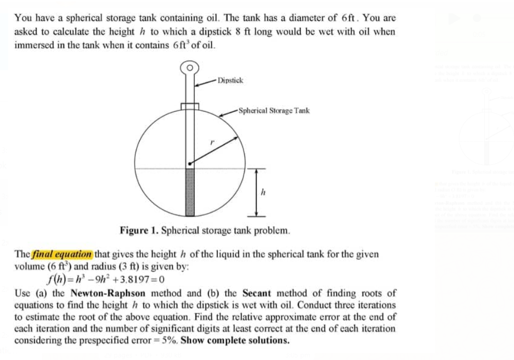 You have a spherical storage tank containing oil. The tank has a diameter of 6ft. You are
asked to calculate the height h to which a dipstick 8 ft long would be wet with oil when
immersed in the tank when it contains 6ft' of oil.
- Dipstick
-Spherical Storage Tank
Figure 1. Spherical storage tank problem.
The final equation that gives the height h of the liquid in the spherical tank for the given
volume (6 ft') and radius (3 ft) is given by:
f(h) = h-9h +3.8197=0
Use (a) the Newton-Raphson method and (b) the Secant method of finding roots of
equations to find the height h to which the dipstick is wet with oil. Conduct three iterations
to estimate the root of the above equation. Find the relative approximate error at the end of
each iteration and the number of significant digits at least correct at the end of each iteration
considering the prespecified error = 5%. Show complete solutions.
