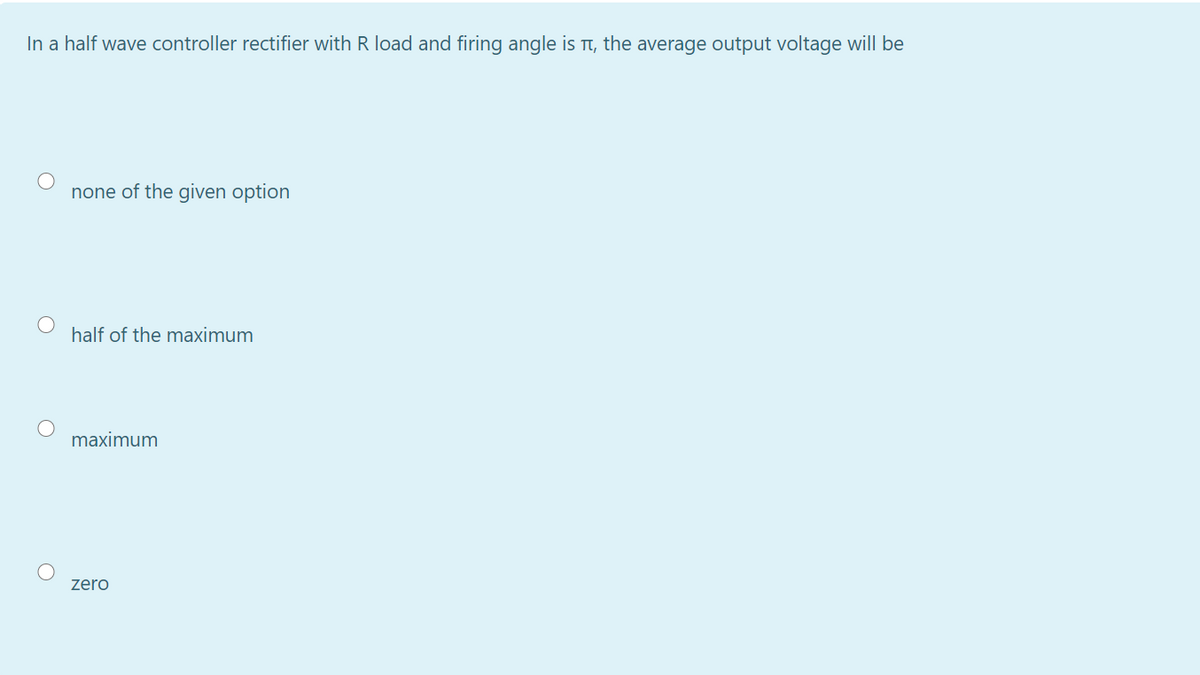 In a half wave controller rectifier with R load and firing angle is t, the average output voltage will be
none of the given option
half of the maximum
maximum
zero
