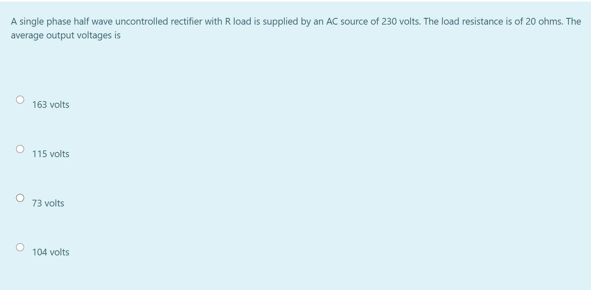 A single phase half wave uncontrolled rectifier with R load is supplied by an AC source of 230 volts. The load resistance is of 20 ohms. The
average output voltages is
163 volts
115 volts
73 volts
104 volts
