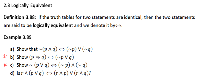 2.3 Logically Equivalent
Definition 3.88: If the truth tables for two statements are identical, then the two statements
are said to be logically equivalent and we denote it bye.
Ехample 3.89
a) Show that ~ (p ^q) = (~p) V (~q)
* b) Show (p → q) → (~p V q)
* c) Show - (p V q) → (~ p) ^ (~ q)
d) Isr A (p V q) = (r ^ p) V (r A g)?
