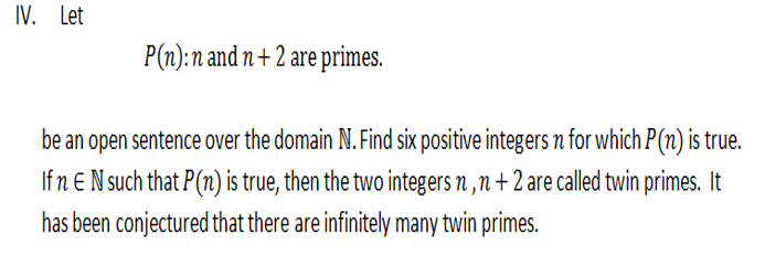 IV. Let
P(n):n and n + 2 are primes.
be an open sentence over the domain N. Find six positive integers n for which P(n) is true.
If n E N such that P(n) is true, then the two integers n ,n + 2 are called twin primes. It
has been conjectured that there are infinitely many twin primes.
