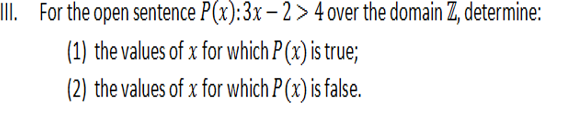 III. For the open sentence P(x):3x – 2 > 4 over the domain Z, determine:
(1) the values of x for which P (x) is true;
(2) the values of x for which P (x) is false.
