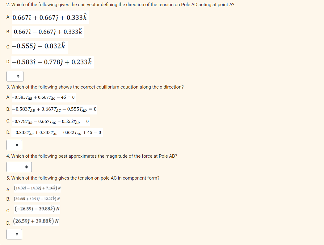 2. Which of the following gives the unit vector defining the direction of the tension on Pole AD acting at point A?
A. 0.667î + 0.667ĵ + 0.333k
B. 0.667î – 0.667ĵ + 0.333Â
C. -0.5553 – 0.832k
D. -0.583î – 0.778ĵ + 0.233k
3. Which of the following shows the correct equilibrium equation along the x-direction?
А. -0.5837лв + 0.667TAC
45 = 0
B. –0.5837AB + 0.667TAC – 0.555TAD = 0
С. - 0.778TAB — 0.667TAC - 0.555TAD 3 0
D. –0.233TAB + 0.333TAC – 0.8327TAD + 45 = 0
4. Which of the following best approximates the magnitude of the force at Pole AB?
5. Which of the following gives the tension on pole AC in component form?
A. (14.321 – 14.32j + 7.16k) N
B. (30.68i + 40.91j – 12.27k) N
(-26.59j – 39.88k) N
С.
D. (26.59j + 39.88k) N
