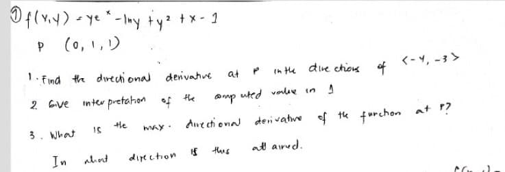 Of(v.y) - ye -Iny ty? +x- 1
(0,1,リ
1. Find the dırectional denivative
in the dive chons
of
<-4, -3 >
at
2 Gve
inter pretahon of the
anmp uted voleve in
tle
Are cti ona derivatve of
of tk furchon at ?
at 17
3. What
MAy.
In
ahnt
direction
this
att aird.
