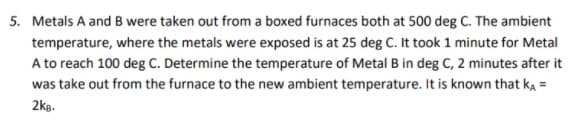 5. Metals A and B were taken out from a boxed furnaces both at 500 deg C. The ambient
temperature, where the metals were exposed is at 25 deg C. It took 1 minute for Metal
A to reach 100 deg C. Determine the temperature of Metal B in deg C, 2 minutes after it
was take out from the furnace to the new ambient temperature. It is known that ka =
2kg.
