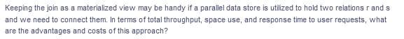 Keeping the join as a materialized view may be handy if a parallel data store is utilized to hold two relationsr and s
and we need to connect them. In terms of total throughput, space use, and response time to user requests, what
are the advantages and costs of this approach?
