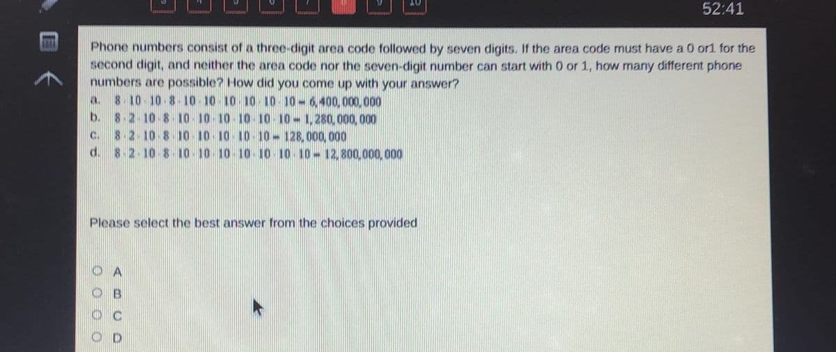 52:41
Phone numbers consist of a three-digit area code followed by seven digits. If the area code must have a 0 or1 for the
second digit, and neither the area code nor the seven-digit number can start with 0 or 1, how many different phone
numbers are possible? How did you come up with your answer?
a 8 10-10 8-10-10 10 10 10-10-6,400,000,000
b. 8-2-10-8- 10-10 10 10 10 10-1,280,000,000
8.2 10-8 10 10 10 10 10-128,000, 000
8.2.10-8 10.10 10-10-10 10 10-12,800,000, 000
Please select the best answer from the choices provided
B.
O D
