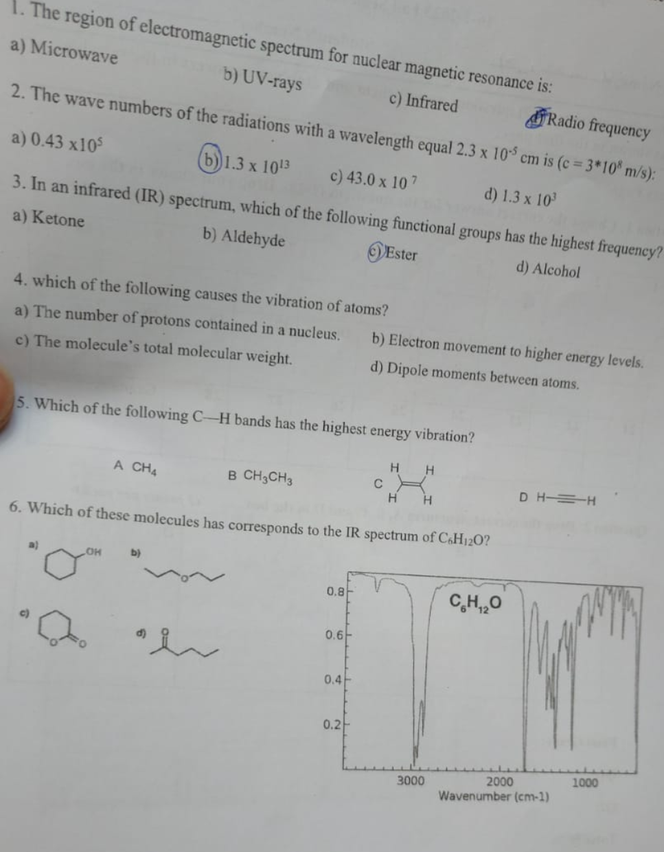 1. The region of electromagnetic spectrum for nuclear magnetic resonance is:
a) Microwave
b) UV-rays
c) Infrared
Radio frequency
2. The wave numbers of the radiations with a wavelength equal 2.3 x 105 cm is (c = 3*108 m/s):
a) 0.43 x105
b) 1.3 x 1013
c) 43.0 x 107
d) 1.3 x 10³
3. In an infrared (IR) spectrum, which of the following functional groups has the highest frequency?
a) Ketone
b) Aldehyde
Ester
d) Alcohol
4. which of the following causes the vibration of atoms?
a) The number of protons contained in a nucleus.
c) The molecule's total molecular weight.
5. Which of the following C-H bands has the highest energy vibration?
a)
A CH4
LOH
b)
B CH3CH3
a h
6. Which of these molecules has corresponds to the IR spectrum of C6H120?
0.8
0.6
b) Electron movement to higher energy levels.
d) Dipole moments between atoms.
0.4
0.2
C
H
H
H H
3000
CH,,O
DHH
2000
Wavenumber (cm-1)
1000
