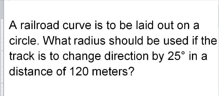 A railroad curve is to be laid out on a
circle. What radius should be used if the
track is to change direction by 25° in a
distance of 120 meters?
