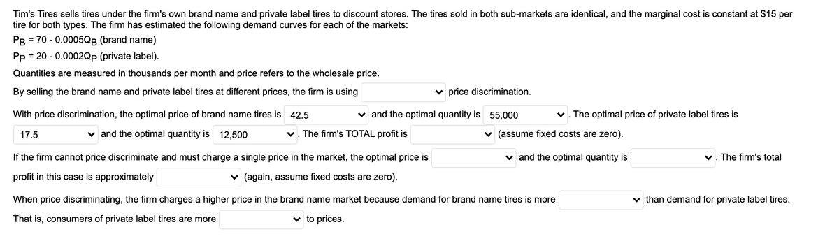 Tim's Tires sells tires under the firm's own brand name and private label tires to discount stores. The tires sold in both sub-markets are identical, and the marginal cost is constant at $15 per
tire for both types. The firm has estimated the following demand curves for each of the markets:
PB = 70 - 0.0005QB (brand name)
Pp = 20 - 0.0002Qp (private label).
%3D
Quantities are measured in thousands per month and price refers to the wholesale price.
By selling the brand name and private label tires at different prices, the firm is using
v price discrimination.
With price discrimination, the optimal price of brand name tires is 42.5
v and the optimal quantity is 55,000
v. The optimal price of private label tires is
17.5
v and the optimal quantity is 12,500
v. The firm's TOTAL profit is
v (assume fixed costs are zero).
If the firm cannot price discriminate and must charge a single price in the market, the optimal price is
v and the optimal quantity is
v. The firm's total
profit in this case is approximately
v (again, assume fixed costs are zero).
When price discriminating, the firm charges a higher price in the brand name market because demand for brand name tires is more
v than demand for private label tires.
That is, consumers of private label tires are more
v to prices.
