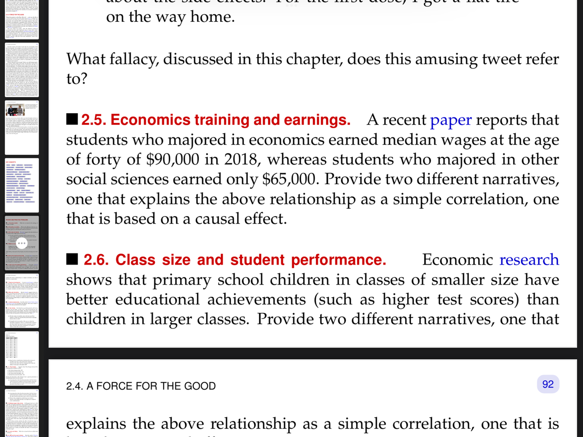 KEY CONCEPTS
—
REVIEW AND PRACTICE PROBLEMS
114
P
had spend puncte in
on the way home.
What fallacy, discussed in this chapter, does this amusing tweet refer
to?
2.5. Economics training and earnings. A recent paper reports that
students who majored in economics earned median wages at the age
of forty of $90,000 in 2018, whereas students who majored in other
social sciences earned only $65,000. Provide two different narratives,
one that explains the above relationship as a simple correlation, one
that is based on a causal effect.
2.6. Class size and student performance. Economic research
shows that primary school children in classes of smaller size have
better educational achievements (such as higher test scores) than
children in larger classes. Provide two different narratives, one that
2.4. A FORCE FOR THE GOOD
92
explains the above relationship as a simple correlation, one that is