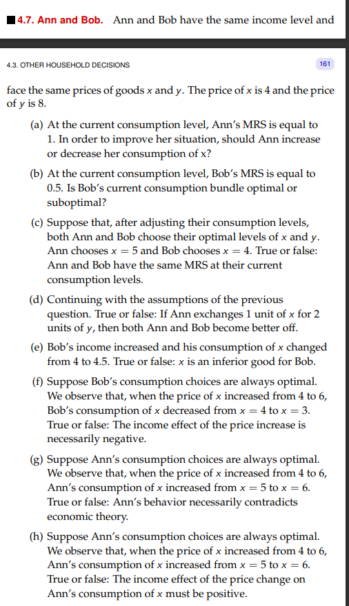 14.7. Ann and Bob. Ann and Bob have the same income level and
4.3. OTHER HOUSEHOLD DECISIONS
161
face the same prices of goods x and y. The price of x is 4 and the price
of y is 8.
(a) At the current consumption level, Ann's MRS is equal to
1. In order to improve her situation, should Ann increase
or decrease her consumption of x?
(b) At the current consumption level, Bob's MRS is equal to
0.5. Is Bob's current consumption bundle optimal or
suboptimal?
(c) Suppose that, after adjusting their consumption levels,
both Ann and Bob choose their optimal levels of x and y.
Ann chooses x = 5 and Bob chooses x = 4. True or false:
Ann and Bob have the same MRS at their current
consumption levels.
(d) Continuing with the assumptions of the previous
question. True or false: If Ann exchanges 1 unit of x for 2
units of y, then both Ann and Bob become better off.
(e) Bob's income increased and his consumption of x changed
from 4 to 4.5. True or false: x is an inferior good for Bob.
(f) Suppose Bob's consumption choices are always optimal.
We observe that, when the price of x increased from 4 to 6,
Bob's consumption of x decreased from x = 4 to x = 3.
True or false: The income effect of the price increase is
necessarily negative.
Suppose Ann's consumption choices are always optimal.
We observe that, when the price of x increased from 4 to 6,
Ann's consumption of x increased from x = 5 to x = 6.
True or false: Ann's behavior necessarily contradicts
economic theory.
(h) Suppose Ann's consumption choices are always optimal.
We observe that, when the price of x increased from 4 to 6,
Ann's consumption of x increased from x = 5 to x = 6.
True or false: The income effect of the price change on
Ann's consumption of x must be positive.