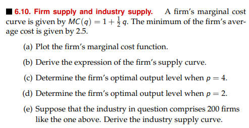 16.10. Firm supply and industry supply. A firm's marginal cost
curve is given by MC(q) = 1+q. The minimum of the firm's aver-
age cost is given by 2.5.
(a) Plot the firm's marginal cost function.
(b) Derive the expression of the firm's supply curve.
(c) Determine the firm's optimal output level when p = 4.
(d) Determine the firm's optimal output level when p = 2.
(e) Suppose that the industry in question comprises 200 firms
like the one above. Derive the industry supply curve.