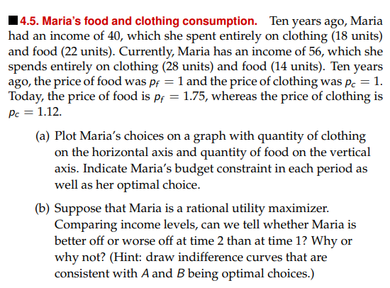 14.5. Maria's food and clothing consumption. Ten years ago, Maria
had an income of 40, which she spent entirely on clothing (18 units)
and food (22 units). Currently, Maria has an income of 56, which she
spends entirely on clothing (28 units) and food (14 units). Ten years
ago, the price of food was pf = 1 and the price of clothing was pc = 1.
Today, the price of food is pf = 1.75, whereas the price of clothing is
Pc = 1.12.
(a) Plot Maria's choices on a graph with quantity of clothing
on the horizontal axis and quantity of food on the vertical
axis. Indicate Maria's budget constraint in each period as
well as her optimal choice.
(b) Suppose that Maria is a rational utility maximizer.
Comparing income levels, can we tell whether Maria is
better off or worse off at time 2 than at time 1? Why or
why not? (Hint: draw indifference curves that are
consistent with A and B being optimal choices.)