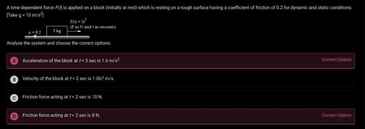 A time dependent force F(t) is applied on a block (initially at rest) which is resting on a rough surface having a coefficient of friction of 0.2 for dynamic and static conditions.
[Take g = 10 m/s²]
F(f) = 2°
(F in N and t in seconds)
u = 0.2
5 kg
Analyse the system and choose the correct options:
Acceleration of the block at t= 3 sec is 1.6 m/s?.
Correct Option
Velocity of the block at t= 2 sec is 1.067 m/s.
Friction force acting at t= 2 sec is 10 N.
Friction force acting at t= 2 sec is 8 N.
Correct Option
