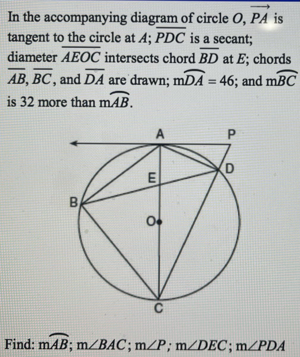 In the accompanying diagram of circle O, PA is
tangent to the circle at A; PDC is a secant;
diameter AEOC intersects chord BD at E; chords
AB, BC, and DA are drawn; mDA = 46; and mBC
%3D
is 32 more than mAB.
A
E
B
C
Find: mAB; m/BAC; m/P; mZDEC; m/PDA
