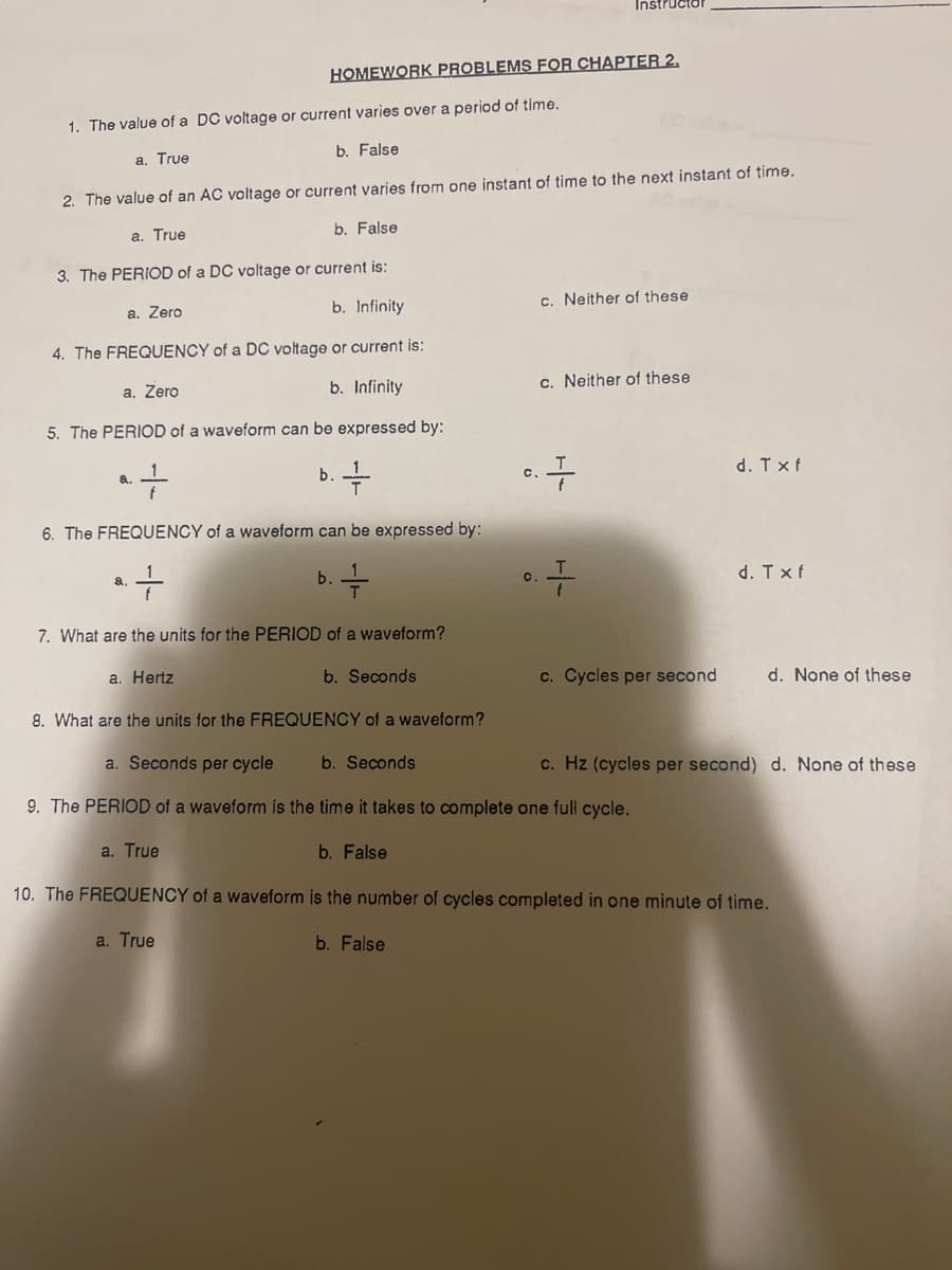 Instructor
HOMEWORK PROBLEMS FOR CHAPTER 2,
1. The value of a DC voltage or current varies over a period of time.
b. False
a, True
2. The value of an AC voltage or current varies from one instant of time to the next instant of time.
a. True
b. False
3. The PERIOD of a DC voltage or current is:
a. Zero
b. Infinity
c. Neither of these
4. The FREQUENCY of a DC voltage or current is:
a. Zero
b. Infinity
c. Neither of these
5. The PERIOD of a waveform can be expressed by:
b.
d. Txf
8.
C.
6. The FREQUENCY of a waveform can be expressed by:
b. -
d. Txf
a.
C.
7. What are the units for the PERIOD of a waveform?
a. Hertz
b. Seconds
c. Cycles per second
d. None of these
8. What are the units for the FREQUENCY of a waveform?
a. Seconds per cycle
b. Seconds
c. Hz (cycles per second) d. None of these
9. The PERIOD of a waveform is the time it takes to complete one full cycle.
a. True
b. False
10. The FREQUENCY of a waveform is the number of cycles completed in one minute of time.
a. True
b. False
