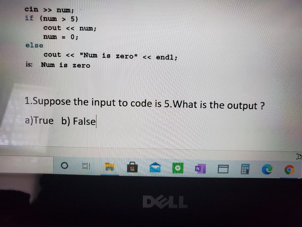 cin >> num;
if (num > 5)
cout << num;
num
0;
%3D
else
cout << "Num is zero" << endl;
is:
Num is zero
1.Suppose the input to code is 5.What is the output ?
a)True b) False
DELL
