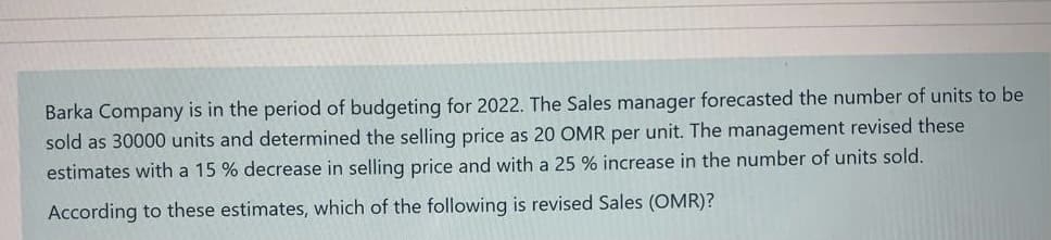 Barka Company is in the period of budgeting for 2022. The Sales manager forecasted the number of units to be
sold as 30000 units and determined the selling price as 20 OMR per unit. The management revised these
estimates with a 15 % decrease in selling price and with a 25 % increase in the number of units sold.
According to these estimates, which of the following is revised Sales (OMR)?
