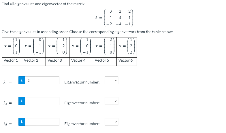 Find all eigenvalues and eigenvector of the matrix
3
2 2
A =
1
4
1
-2 -4 -1
Give the eigenvalues in ascending order. Choose the corresponding eigenvectors from the table below:
-1
2
|--0-0-0-0-0-0
=
=
= 2
=
= 1 V=2
Vector 1 Vector 2
Vector 3
Vector 4
Vector 5
Vector 6
i 2
2₁ =
Eigenvector number:
2₂:
Eigenvector number:
Eigenvector number:
ज्ञ
S
23
||
||
Mi
i
V
V
V