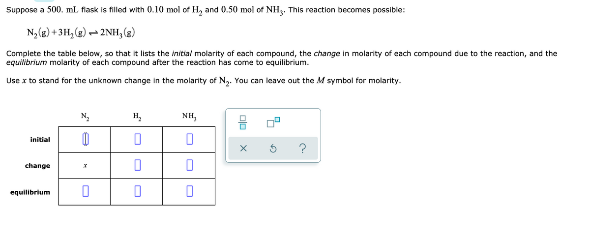 Suppose a 500. mL flask is filled with 0.10 mol of H, and 0.50 mol of NH3. This reaction becomes possible:
N, (g) +3H, (g) = 2NH;(g)
Complete the table below, so that it lists the initial molarity of each compound, the change in molarity of each compound due to the reaction, and the
equilibrium molarity of each compound after the reaction has come to equilibrium.
Use x to stand for the unknown change in the molarity of N,. You can leave out the M symbol for molarity.
N2
H2
NH3
initial
change
equilibrium
