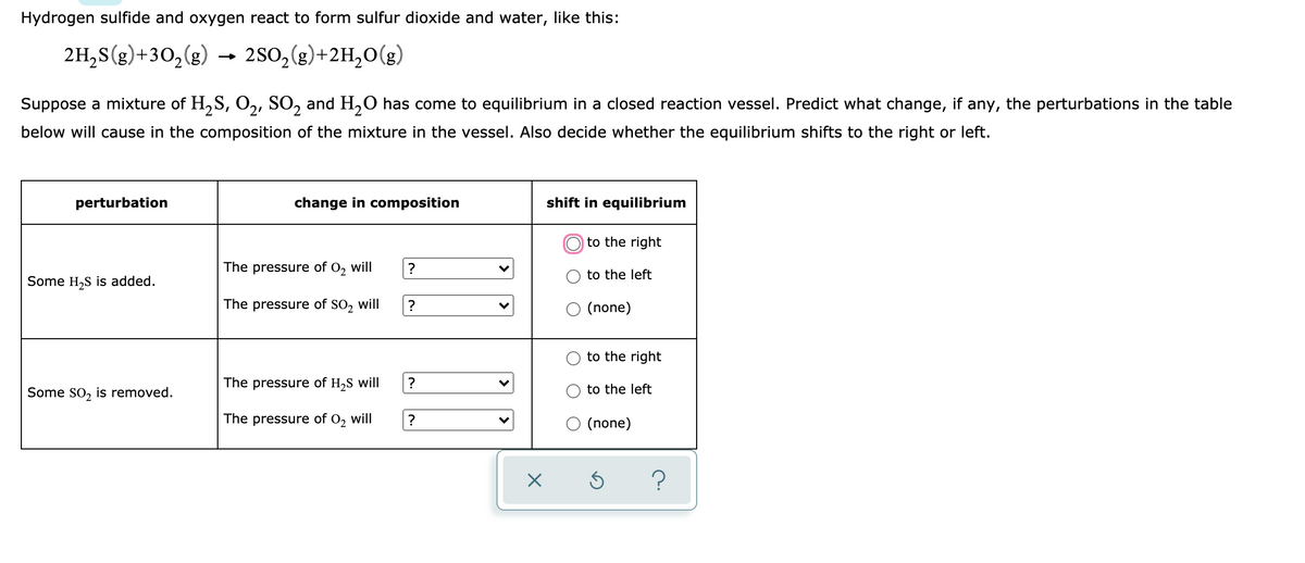 Hydrogen sulfide and oxygen react to form sulfur dioxide and water, like this:
2H,S(g)+30,(g)
2SO,(g)+2H,0(g)
Suppose a mixture of H,S, O,, SO, and H,0 has come to equilibrium in a closed reaction vessel. Predict what change, if any, the perturbations in the table
below will cause in the composition of the mixture in the vessel. Also decide whether the equilibrium shifts to the right or left.
perturbation
change in composition
shift in equilibrium
to the right
The pressure of O, will
?
to the left
Some H,S is added.
The pressure of SO, will
O (none)
to the right
The pressure of H,S will
Some So, is removed.
to the left
The pressure of O, will
O (none)
