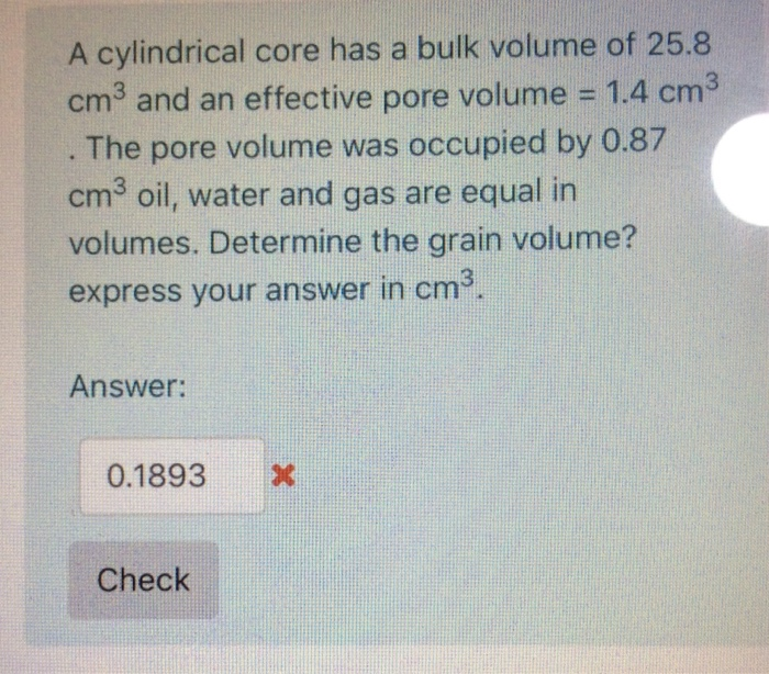 A cylindrical core has a bulk volume of 25.8
cm3 and an effective pore volume = 1.4 cm3
The pore volume was occupied by 0.87
cm3 oil, water and gas are equal in
%3D
volumes. Determine the grain volume?
express your answer in cm.
