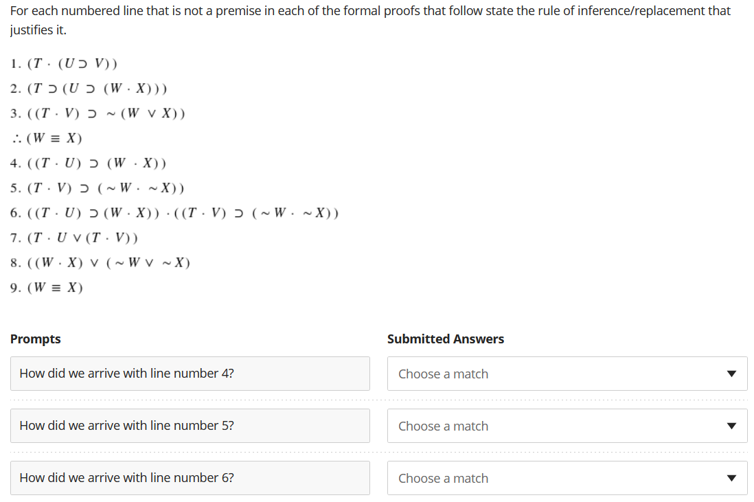 For each numbered line that is not a premise in each of the formal proofs that follow state the rule of inference/replacement that
justifies it.
1. (T · (UƆ V))
( ( (W.X) כ T) (U.2
3. ((T · V) ɔ ~ (W v X))
.. (W = X)
4. ((T · U) ɔ (W·X))
5. (T· V) ɔ (~ W.~X))
6. ((T · U) ɔ (W · X)) · ((T. V) ɔ (~ W . ~ X))
7. (T · U v (T · V))
8. ((W·X) v (~ W v ~X)
9. (W = X)
Prompts
Submitted Answers
How did we arrive with line number 4?
Choose a match
How did we arrive with line number 5?
Choose a match
How did we arrive with line number 6?
Choose a match
