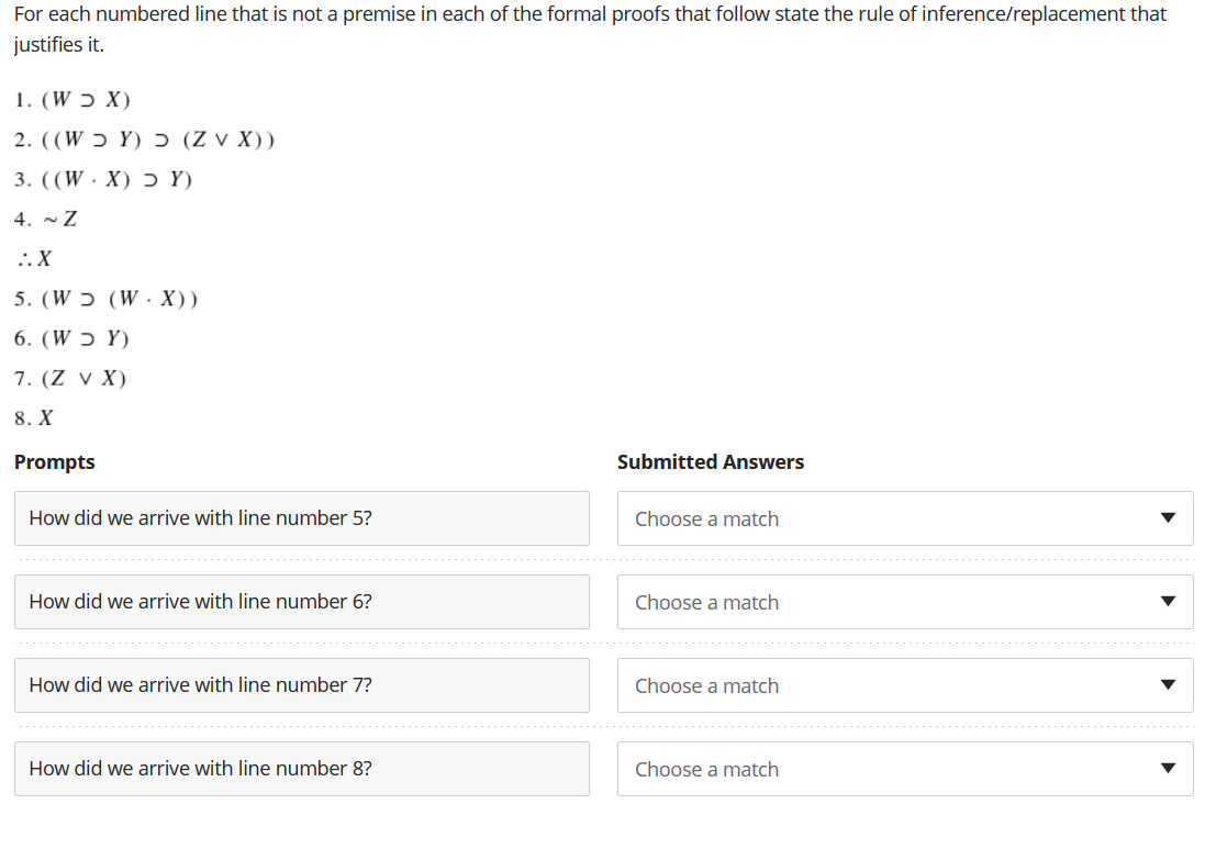 For each numbered line that is not a premise in each of the formal proofs that follow state the rule of inference/replacement that
justifies it.
(X כ W) .1
2. ((W ɔ Y) Ɔ (Z v X))
3. ((W·X) ɔ Y)
4. ~ Z
..X
5. (W ɔ (W· X))
6. (W ɔ Y)
7. (Z v X)
8. X
Prompts
Submitted Answers
How did we arrive with line number 5?
Choose a match
How did we arrive with line number 6?
Choose a match
How did we arrive with line number 7?
Choose a match
How did we arrive with line number 8?
Choose a match
