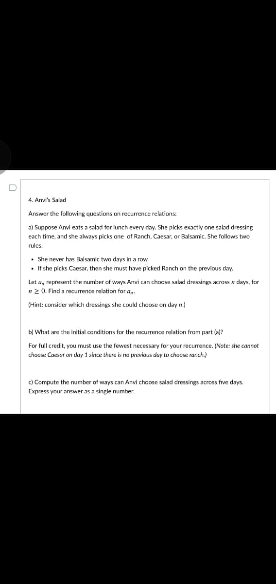 4. Anvi's Salad
Answer the following questions on recurrence relations:
a) Suppose Anvi eats a salad for lunch every day. She picks exactly one salad dressing
each time, and she always picks one of Ranch, Caesar, or Balsamic. She follows two
rules:
• She never has Balsamic two days in a row
• If she picks Caesar, then she must have picked Ranch on the previous day.
Let a, represent the number of ways Anvi can choose salad dressings across n days, for
n2 0. Find a recurrence relation for a,.
(Hint: consider which dressings she could choose on day n.)
b) What are the initial conditions for the recurrence relation from part (a)?
For full credit, you must use the fewest necessary for your recurrence. (Note: she cannot
choose Caesar on day 1 since there is no previous day to choose ranch.)
c) Compute the number of ways can Anvi choose salad dressings across five days.
Express your answer as a single number.
