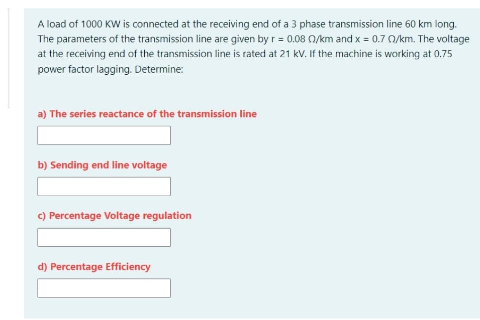 A load of 1000 KW is connected at the receiving end of a 3 phase transmission line 60 km long.
The parameters of the transmission line are given by r = 0.08 N/km and x = 0.7 2/km. The voltage
at the receiving end of the transmission line is rated at 21 kV. If the machine is working at 0.75
power factor lagging. Determine:
a) The series reactance of the transmission line
b) Sending end line voltage
c) Percentage Voltage regulation
d) Percentage Efficiency
