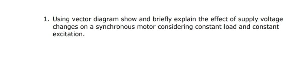 1. Using vector diagram show and briefly explain the effect of supply voltage
changes on a synchronous motor considering constant load and constant
excitation.
