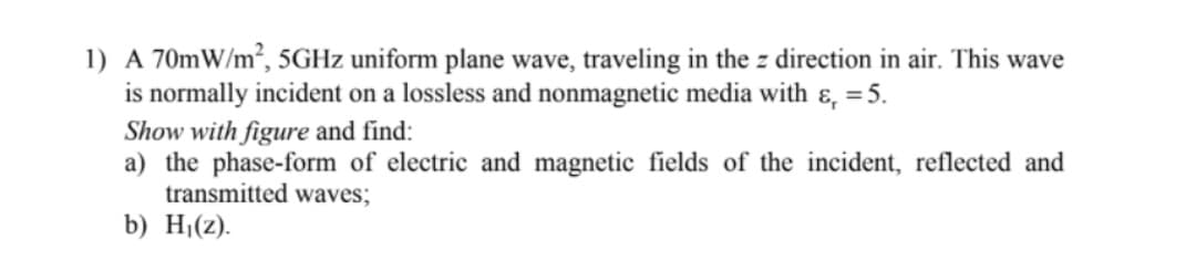 1) A 70mW/m², 5GHZ uniform plane wave, traveling in the z direction in air. This wave
is normally incident on a lossless and nonmagnetic media with ɛ, =5.
Show with figure and find:
a) the phase-form of electric and magnetic fields of the incident, reflected and
transmitted waves;
b) Hj(2).
