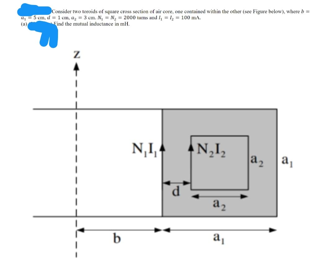 Consider two toroids of square cross section of air core, one contained within the other (see Figure below), where b =
a, = 5 cm, d = 1 cm, a, = 3 cm. N, = N, = 2000 lurns and I, = 1, = 100 mA.
(a)
Find the mutual inductance in mH.
N,I,
N,I,
a2
a
a2
a,
