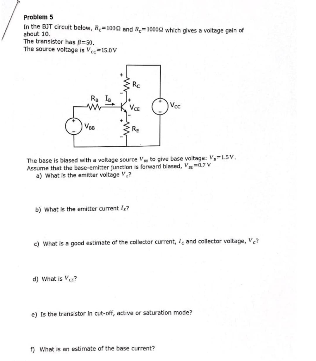 Problem 5
In the BJT circuit below, R=1002 and R=10002 which gives a voltage gain of
about 10.
The transistor has B=50.
The source voltage is V cc=15.0V
Rc
Rs IB
Vcc
VCE
VBB
RE
The base is biased with a voltage source V Bg to give base voltage: V=1.5V.
Assume that the base-emitter junction is forward biased, V B=0.7 V
a) What is the emitter voltage V?
b) What is the emitter current I?
c) What is a good estimate of the collector current, Ic and collector voltage, V.?
d) What is Va?
e) Is the transistor in cut-off, active or saturation mode?
f) What is an estimate of the base current?
