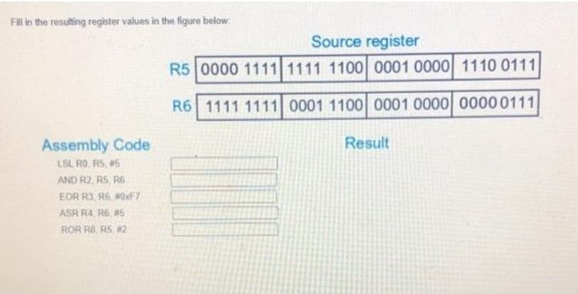 Fill in the resulting register values in the figure below
Source register
R5 0000 1111 1111 1100 0001 0000 1110 0111
R6 1111 1111 0001 1100 0001 0000 00000111
Assembly Code
Result
LSL RO, R5, 5
AND R2, R5, R6
EOR R3, R6, #0xF7
ASR R4, R6, #5
ROR R8, R5, #2
