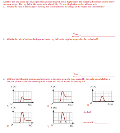 A rutber bell and a clay ball have oqual mass and are dropped onto a digital scale. The rubber ball bounces back to nearly
the same height. The clay bell sticks to the scale when it hits. For the (single) imeraction with the scale.
a. Whar is the ratio af the change of the clay ball's momentum to the change of the rubber ball's momentum?
b. What is the ratio of the impulse impaned to the clay ball to the impulse imparted so the rubber ball?
Iruter
c. Which of the following graphs could epresent, o the same scale, the force exerned by the scale on each ball as a
function of time? Select an answer for the rubber ball and an ansaer for the clay ball.
F(N)
F(N)
F(N)
I (s)
I (s)
1 (s)
F(N)
F(N)
clay ball:
rubber ball:
B)
1 (s)
D)
I (s)
