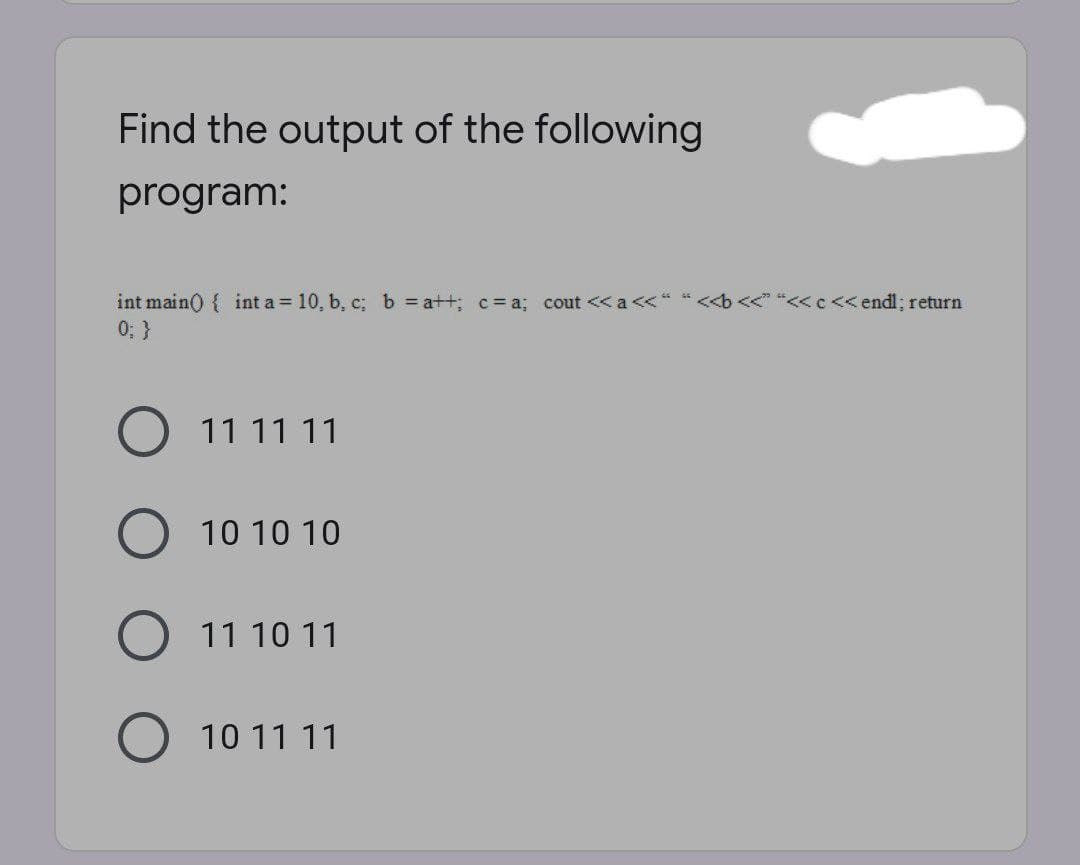 Find the output of the following
program:
<< "<<c<< endl; return
int main() { int a 10, b, c; b = a++; c= a; cout << a <<"
0; }
11 11 11
10 10 10
11 10 11
10 11 11
