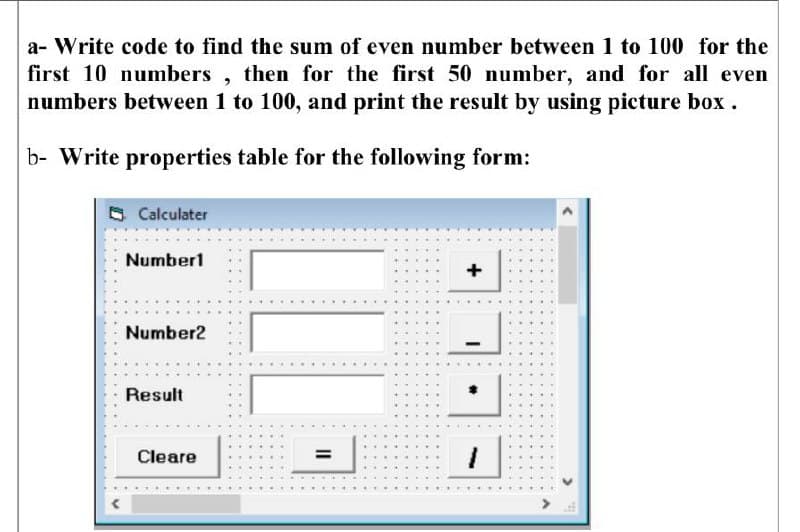 a- Write code to find the sum of even number between 1 to 100 for the
first 10 numbers, then for the first 50 number, and for all even
numbers between 1 to 100, and print the result by using picture box .
b- Write properties table for the following form:
Calculater
Number1
+
Number2
Result
Cleare
%3D
