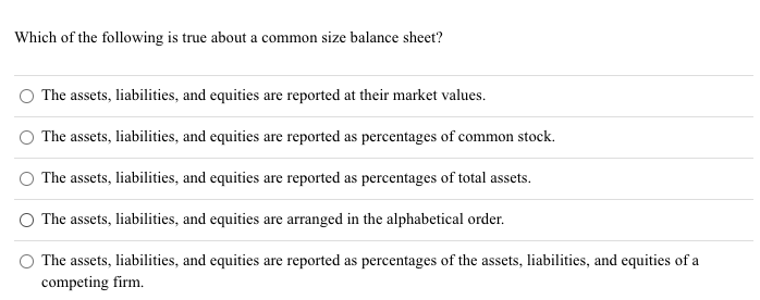 Which of the following is true about a common size balance sheet?
The assets, liabilities, and equities are reported at their market values.
The assets, liabilities, and equities are reported as percentages of common stock.
The assets, liabilities, and equities are reported as percentages of total assets.
O The assets, liabilities, and equities are arranged in the alphabetical order.
The assets, liabilities, and equities are reported as percentages of the assets, liabilities, and equities of a
competing firm.
