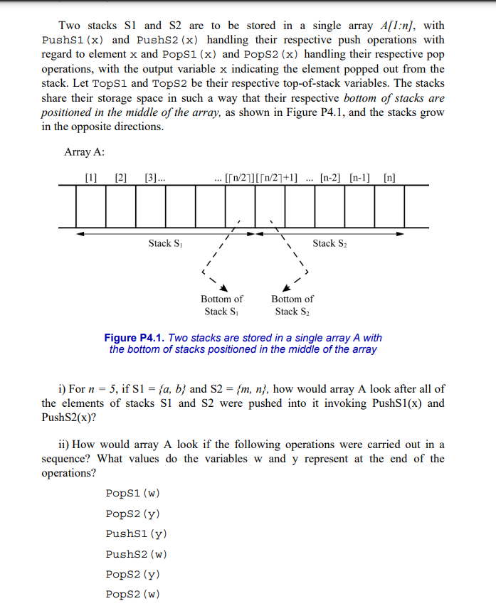 Two stacks S1 and S2 are to be stored in a single array A[1:n], with
PushS1 (x) and PushS2 (x) handling their respective push operations with
regard to element x and PopS1 (x) and PopS2 (x) handling their respective pop
operations, with the output variable x indicating the element popped out from the
stack. Let TopS1 and TopS2 be their respective top-of-stack variables. The stacks
share their storage space in such a way that their respective bottom of stacks are
positioned in the middle of the array, as shown in Figure P4.1, and the stacks grow
in the opposite directions.
Array A:
[1]
[2] [3]...
Stack S₁
. [[n/2]][[n/2]+1] [n-2] [n-1] [n]
Bottom of
Stack S₁
PopS1 (w)
PopS2 (y)
PushS1 (y)
PushS2 (w)
Stack S₂
Figure P4.1. Two stacks are stored in a single array A with
the bottom of stacks positioned in the middle of the array
PopS2 (y)
PopS2 (w)
Bottom of
Stack S₂
i) For n = 5, if S1 = {a, b} and S2 = {m, n}, how would array A look after all of
the elements of stacks S1 and S2 were pushed into it invoking PushS1(x) and
PushS2(x)?
ii) How would array A look if the following operations were carried out in a
sequence? What values do the variables w and y represent at the end of the
operations?