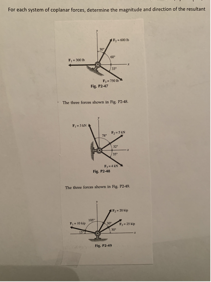 For each system of coplanar forces, determine the magnitude and direction of the resultant
F₁ = 300 lb
F₁ = 3 kN
F₁ = 10 kip
15
30°
Fig. P2-47
1-C
The three forces shown in Fig. P2-48.
105°
O
F3=750 lb
78°
Fig. P2-48
|F₂ = 600 lb
60°
33°
F₂=5 kN
30°
F3=4 kN
The three forces shown in Fig. P2-49.
32°
35°
Fig. P2-49
x
30°
X
F₂ = 20 kip
F3 = 25 kip