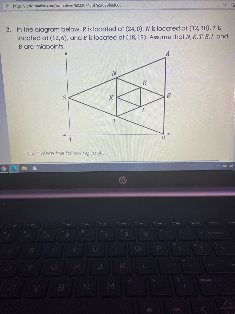 https://goformative.com/formatives/60330743bf7e5fd79fe6f606
3. In the diagram below, R is located at (24,0), N is located at (12, 18), T is
located at (12,6), and E is located at (18, 15). Assume that N, K, T, E, I, and
B are midpoints.
A
E
K
T
Complete the following table.
ort sc
delete
hom
&
backspace
8.
Y
pause
M
ctri
