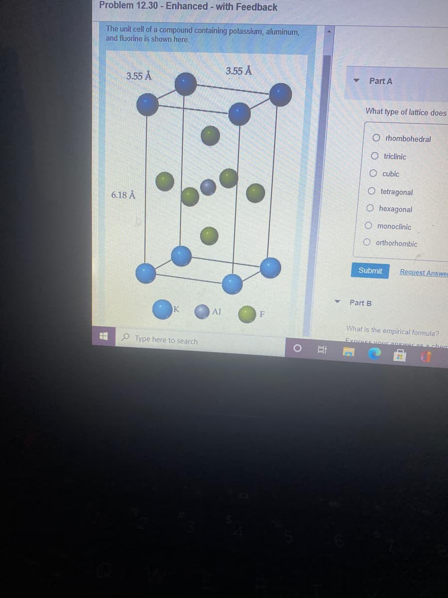 Problem 12.30 - Enhanced - with Feedback
The unit cell of a compound containing potassium, aluminum,
and fluorine is shown here.
3.55 A
3.55 A
Part A
What type of lattice does
O rhombohedral
O triclinic
O cubic
O tetragonal
6.18 Å
O hexagonal
O monoclinic
O orthorhombic
Submit
Request Answer
Part B
Al
What is the empirical formula?
Express vour answer a
O Type here to search
a chem
立
