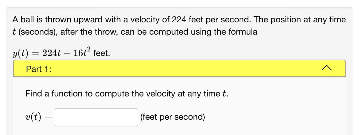 A ball is thrown upward with a velocity of 224 feet per second. The position at any time
t (seconds), after the throw, can be computed using the formula
y(t) = 224t – 16t° feet.
Part 1:
Find a function to compute the velocity at any time t.
v(t) =
|(feet per second)
